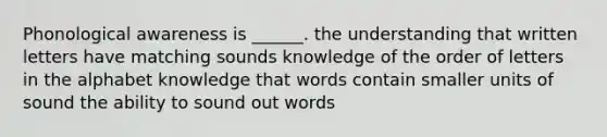 Phonological awareness is ______. the understanding that written letters have matching sounds knowledge of the order of letters in the alphabet knowledge that words contain smaller units of sound the ability to sound out words