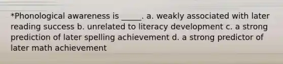 *Phonological awareness is _____. a. weakly associated with later reading success b. unrelated to literacy development c. a strong prediction of later spelling achievement d. a strong predictor of later math achievement