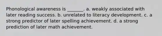 Phonological awareness is _______. a. weakly associated with later reading success. b. unrelated to literacy development. c. a strong predictor of later spelling achievement. d. a strong prediction of later math achievement.