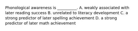 Phonological awareness is __________. A. weakly associated with later reading success B. unrelated to literacy development C. a strong predictor of later spelling achievement D. a strong predictor of later math achievement