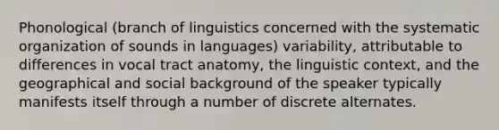 Phonological (branch of linguistics concerned with the systematic organization of sounds in languages) variability, attributable to differences in vocal tract anatomy, the linguistic context, and the geographical and social background of the speaker typically manifests itself through a number of discrete alternates.