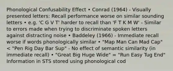 Phonological Confusability Effect • Conrad (1964) - Visually presented letters: Recall performance worse on similar sounding letters • e.g. 'C G V T' harder to recall than 'F T K M W' - Similar to errors made when trying to discriminate spoken letters against distracting noise • Baddeley (1966) - Immediate recall worse if words phonologically similar • "Map Man Can Mad Cap" < "Pen Rig Day Bar Sup" - No effect of semantic similarity (in immediate recall) • "Great Big Huge Wide" = "Run Easy Tug End" Information in STS stored using phonological cod