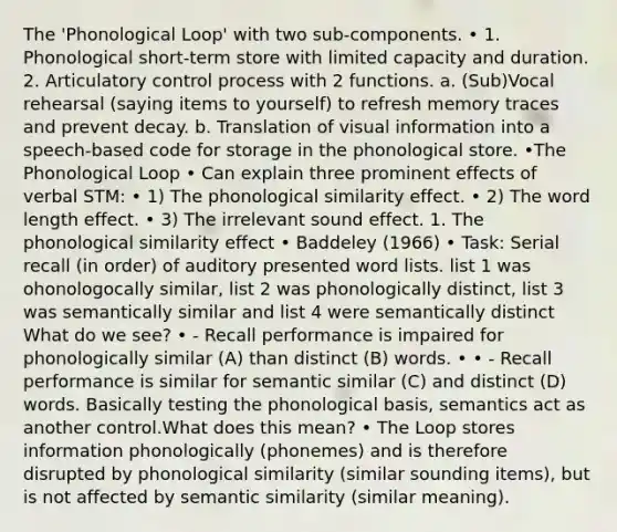 The 'Phonological Loop' with two sub-components. • 1. Phonological short-term store with limited capacity and duration. 2. Articulatory control process with 2 functions. a. (Sub)Vocal rehearsal (saying items to yourself) to refresh memory traces and prevent decay. b. Translation of visual information into a speech-based code for storage in the phonological store. •The Phonological Loop • Can explain three prominent effects of verbal STM: • 1) The phonological similarity effect. • 2) The word length effect. • 3) The irrelevant sound effect. 1. The phonological similarity effect • Baddeley (1966) • Task: Serial recall (in order) of auditory presented word lists. list 1 was ohonologocally similar, list 2 was phonologically distinct, list 3 was semantically similar and list 4 were semantically distinct What do we see? • - Recall performance is impaired for phonologically similar (A) than distinct (B) words. • • - Recall performance is similar for semantic similar (C) and distinct (D) words. Basically testing the phonological basis, semantics act as another control.What does this mean? • The Loop stores information phonologically (phonemes) and is therefore disrupted by phonological similarity (similar sounding items), but is not affected by semantic similarity (similar meaning).