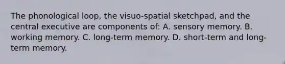 The phonological loop, the visuo-spatial sketchpad, and the central executive are components of: A. sensory memory. B. working memory. C. long-term memory. D. short-term and long-term memory.