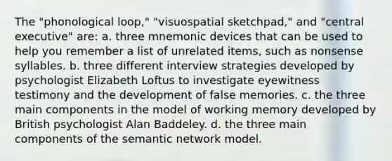 The "phonological loop," "visuospatial sketchpad," and "central executive" are: a. three mnemonic devices that can be used to help you remember a list of unrelated items, such as nonsense syllables. b. three different interview strategies developed by psychologist Elizabeth Loftus to investigate eyewitness testimony and the development of false memories. c. the three main components in the model of working memory developed by British psychologist Alan Baddeley. d. the three main components of the semantic network model.