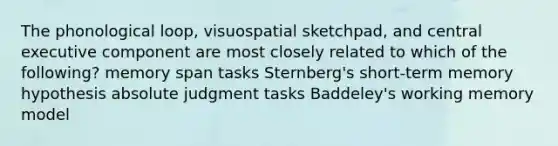 The phonological loop, visuospatial sketchpad, and central executive component are most closely related to which of the following? memory span tasks Sternberg's short-term memory hypothesis absolute judgment tasks Baddeley's working memory model