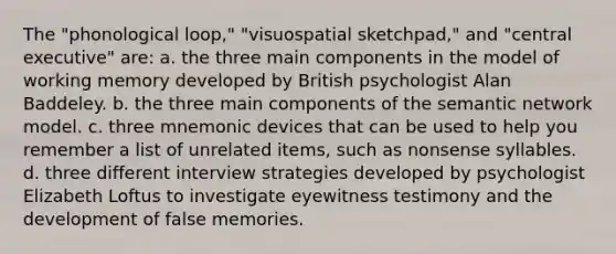 The "phonological loop," "visuospatial sketchpad," and "central executive" are: a. the three main components in the model of working memory developed by British psychologist Alan Baddeley. b. the three main components of the semantic network model. c. three mnemonic devices that can be used to help you remember a list of unrelated items, such as nonsense syllables. d. three different interview strategies developed by psychologist Elizabeth Loftus to investigate eyewitness testimony and the development of false memories.