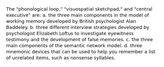 The "phonological loop," "visuospatial sketchpad," and "central executive" are: a. the three main components in the model of working memory developed by British psychologist Alan Baddeley. b. three different interview strategies developed by psychologist Elizabeth Loftus to investigate eyewitness testimony and the development of false memories. c. the three main components of the semantic network model. d. three mnemonic devices that can be used to help you remember a list of unrelated items, such as nonsense syllables.