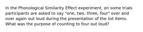 In the Phonological Similarity Effect experiment, on some trials participants are asked to say "one, two, three, four" over and over again out loud during the presentation of the list items. What was the purpose of counting to four out loud?