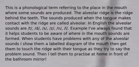 This is a phonological term referring to the place in the mouth where some sounds are produced. The alveolar ridge is the ridge behind the teeth. The sounds produced when the tongue makes contact with the ridge are called alveolar. In English the alveolar sounds are /t/, /d/, /s/, /z/, /n/, /l/. Example I've always found that it helps students to be aware of where in the mouth sounds are formed. When students have problems with any of the alveolar sounds I show them a labelled diagram of the mouth then get them to touch the ridge with their tongue as they try to say the problem sound. Then I tell them to practise at home in front of the bathroom mirror!