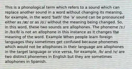 This is a phonological term which refers to a sound which can replace another sound in a word without changing its meaning, for example, in the word 'bath' the 'a' sound can be pronounced either as /æ/ or as /ɑː/ without the meaning being changed. So, in this word, these two sounds are allophones. The phoneme /ɜː/ in /bɜːθ/ is not an allophone in this instance as it changes the meaning of the word. Example When people learn foreign languages they sometimes get confused because phonemes which would not be allophones in their language are allophones in the target language or vice versa, for example, /b/ and /v/ are two distinct phonemes in English but they are sometimes allophones in Spanish.