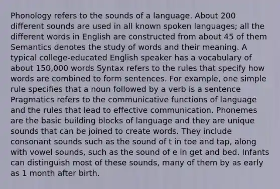 Phonology refers to the sounds of a language. About 200 different sounds are used in all known spoken languages; all the different words in English are constructed from about 45 of them Semantics denotes the study of words and their meaning. A typical college-educated English speaker has a vocabulary of about 150,000 words Syntax refers to the rules that specify how words are combined to form sentences. For example, one simple rule specifies that a noun followed by a verb is a sentence Pragmatics refers to the communicative functions of language and the rules that lead to effective communication. Phonemes are the basic building blocks of language and they are unique sounds that can be joined to create words. They include consonant sounds such as the sound of t in toe and tap, along with vowel sounds, such as the sound of e in get and bed. Infants can distinguish most of these sounds, many of them by as early as 1 month after birth.