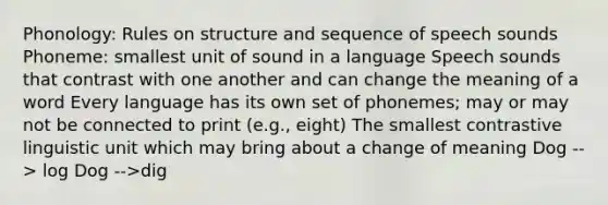 Phonology: Rules on structure and sequence of speech sounds Phoneme: smallest unit of sound in a language Speech sounds that contrast with one another and can change the meaning of a word Every language has its own set of phonemes; may or may not be connected to print (e.g., eight) The smallest contrastive linguistic unit which may bring about a change of meaning Dog --> log Dog -->dig