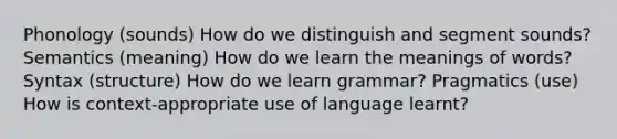 Phonology (sounds) How do we distinguish and segment sounds? Semantics (meaning) How do we learn the meanings of words? Syntax (structure) How do we learn grammar? Pragmatics (use) How is context-appropriate use of language learnt?