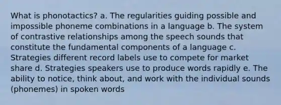 What is phonotactics? a. The regularities guiding possible and impossible phoneme combinations in a language b. The system of contrastive relationships among the speech sounds that constitute the fundamental components of a language c. Strategies different record labels use to compete for market share d. Strategies speakers use to produce words rapidly e. The ability to notice, think about, and work with the individual sounds (phonemes) in spoken words