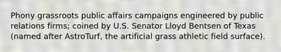 Phony grassroots public affairs campaigns engineered by public relations firms; coined by U.S. Senator Lloyd Bentsen of Texas (named after AstroTurf, the artificial grass athletic field surface).