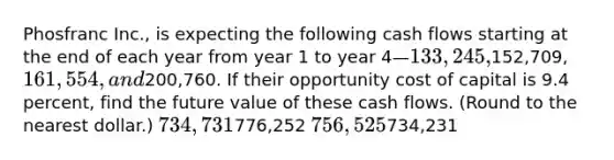 Phosfranc Inc., is expecting the following cash flows starting at the end of each year from year 1 to year 4—133,245,152,709, 161,554, and200,760. If their opportunity cost of capital is 9.4 percent, find the future value of these cash flows. (Round to the nearest dollar.) 734,731776,252 756,525734,231