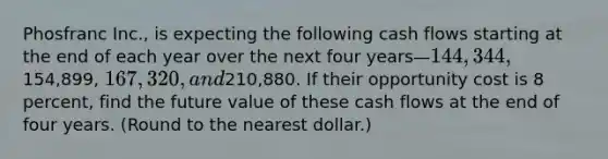 Phosfranc Inc., is expecting the following cash flows starting at the end of each year over the next four years—144,344,154,899, 167,320, and210,880. If their opportunity cost is 8 percent, find the future value of these cash flows at the end of four years. (Round to the nearest dollar.)