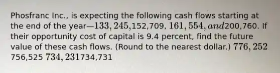 Phosfranc Inc., is expecting the following cash flows starting at the end of the year—133,245,152,709, 161,554, and200,760. If their opportunity cost of capital is 9.4 percent, find the future value of these cash flows. (Round to the nearest dollar.) 776,252756,525 734,231734,731