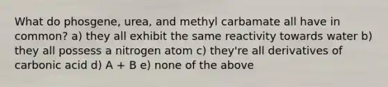 What do phosgene, urea, and methyl carbamate all have in common? a) they all exhibit the same reactivity towards water b) they all possess a nitrogen atom c) they're all derivatives of carbonic acid d) A + B e) none of the above