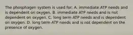 The phosphagen system is used for: A. immediate ATP needs and is dependent on oxygen. B. immediate ATP needs and is not dependent on oxygen. C. long term ATP needs and is dependent on oxygen. D. long term ATP needs and is not dependent on the presence of oxygen.