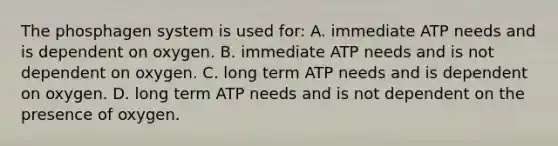 The phosphagen system is used for: A. immediate ATP needs and is dependent on oxygen. B. immediate ATP needs and is not dependent on oxygen. C. long term ATP needs and is dependent on oxygen. D. long term ATP needs and is not dependent on the presence of oxygen.