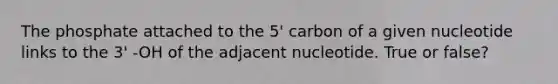 The phosphate attached to the 5' carbon of a given nucleotide links to the 3' -OH of the adjacent nucleotide. True or false?