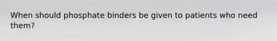 When should phosphate binders be given to patients who need them?