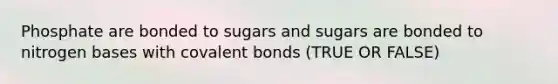 Phosphate are bonded to sugars and sugars are bonded to nitrogen bases with covalent bonds (TRUE OR FALSE)