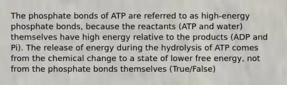 The phosphate bonds of ATP are referred to as high-energy phosphate bonds, because the reactants (ATP and water) themselves have high energy relative to the products (ADP and Pi). The release of energy during the hydrolysis of ATP comes from the chemical change to a state of lower free energy, not from the phosphate bonds themselves (True/False)