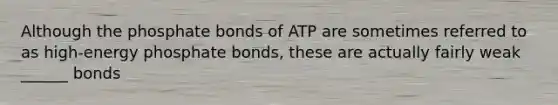 Although the phosphate bonds of ATP are sometimes referred to as high-energy phosphate bonds, these are actually fairly weak ______ bonds