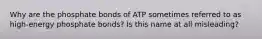 Why are the phosphate bonds of ATP sometimes referred to as high-energy phosphate bonds? Is this name at all misleading?