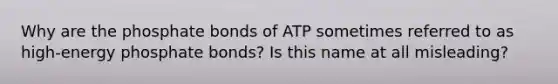 Why are the phosphate bonds of ATP sometimes referred to as high-energy phosphate bonds? Is this name at all misleading?