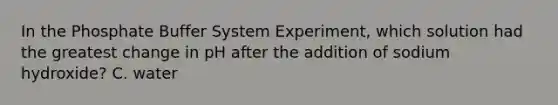 In the Phosphate Buffer System Experiment, which solution had the greatest change in pH after the addition of sodium hydroxide? C. water