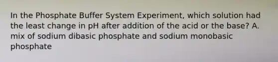 In the Phosphate Buffer System Experiment, which solution had the least change in pH after addition of the acid or the base? A. mix of sodium dibasic phosphate and sodium monobasic phosphate