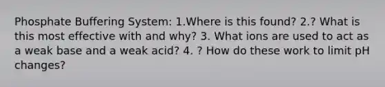 Phosphate Buffering System: 1.Where is this found? 2.? What is this most effective with and why? 3. What ions are used to act as a weak base and a weak acid? 4. ? How do these work to limit pH changes?