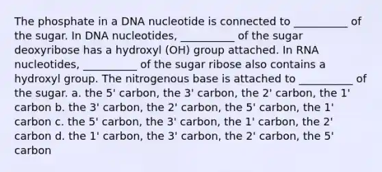 The phosphate in a DNA nucleotide is connected to __________ of the sugar. In DNA nucleotides, __________ of the sugar deoxyribose has a hydroxyl (OH) group attached. In RNA nucleotides, __________ of the sugar ribose also contains a hydroxyl group. The nitrogenous base is attached to __________ of the sugar. a. the 5' carbon, the 3' carbon, the 2' carbon, the 1' carbon b. the 3' carbon, the 2' carbon, the 5' carbon, the 1' carbon c. the 5' carbon, the 3' carbon, the 1' carbon, the 2' carbon d. the 1' carbon, the 3' carbon, the 2' carbon, the 5' carbon