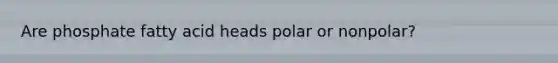 Are phosphate fatty acid heads polar or nonpolar?