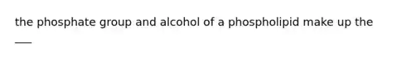 the phosphate group and alcohol of a phospholipid make up the ___