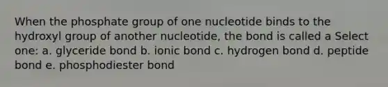 When the phosphate group of one nucleotide binds to the hydroxyl group of another nucleotide, the bond is called a Select one: a. glyceride bond b. ionic bond c. hydrogen bond d. peptide bond e. phosphodiester bond