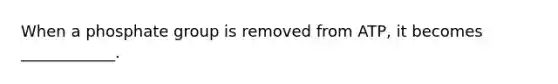 When a phosphate group is removed from ATP, it becomes ____________.