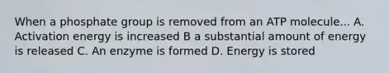 When a phosphate group is removed from an ATP molecule... A. Activation energy is increased B a substantial amount of energy is released C. An enzyme is formed D. Energy is stored