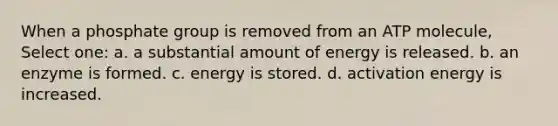 When a phosphate group is removed from an ATP molecule, Select one: a. a substantial amount of energy is released. b. an enzyme is formed. c. energy is stored. d. activation energy is increased.