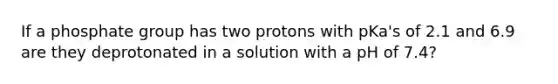 If a phosphate group has two protons with pKa's of 2.1 and 6.9 are they deprotonated in a solution with a pH of 7.4?