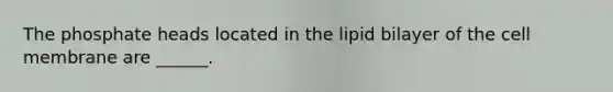The phosphate heads located in the lipid bilayer of the cell membrane are ______.