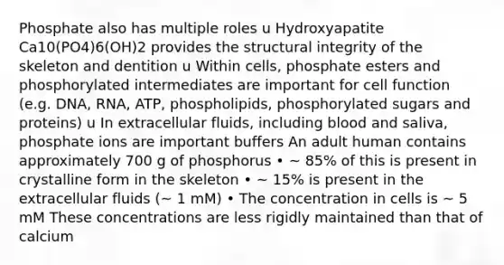 Phosphate also has multiple roles u Hydroxyapatite Ca10(PO4)6(OH)2 provides the structural integrity of the skeleton and dentition u Within cells, phosphate esters and phosphorylated intermediates are important for cell function (e.g. DNA, RNA, ATP, phospholipids, phosphorylated sugars and proteins) u In extracellular fluids, including blood and saliva, phosphate ions are important buffers An adult human contains approximately 700 g of phosphorus • ~ 85% of this is present in crystalline form in the skeleton • ~ 15% is present in the extracellular fluids (~ 1 mM) • The concentration in cells is ~ 5 mM These concentrations are less rigidly maintained than that of calcium