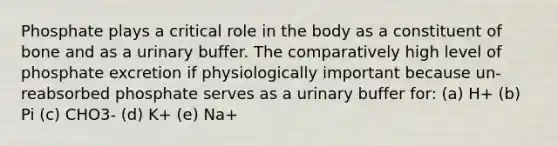 Phosphate plays a critical role in the body as a constituent of bone and as a urinary buffer. The comparatively high level of phosphate excretion if physiologically important because un-reabsorbed phosphate serves as a urinary buffer for: (a) H+ (b) Pi (c) CHO3- (d) K+ (e) Na+