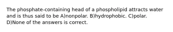 The phosphate-containing head of a phospholipid attracts water and is thus said to be A)nonpolar. B)hydrophobic. C)polar. D)None of the answers is correct.