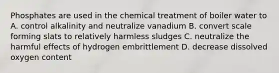 Phosphates are used in the chemical treatment of boiler water to A. control alkalinity and neutralize vanadium B. convert scale forming slats to relatively harmless sludges C. neutralize the harmful effects of hydrogen embrittlement D. decrease dissolved oxygen content