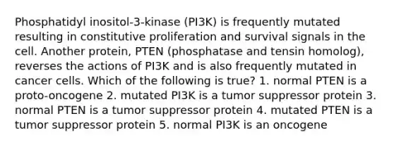 Phosphatidyl inositol-3-kinase (PI3K) is frequently mutated resulting in constitutive proliferation and survival signals in the cell. Another protein, PTEN (phosphatase and tensin homolog), reverses the actions of PI3K and is also frequently mutated in cancer cells. Which of the following is true? 1. normal PTEN is a proto-oncogene 2. mutated PI3K is a tumor suppressor protein 3. normal PTEN is a tumor suppressor protein 4. mutated PTEN is a tumor suppressor protein 5. normal PI3K is an oncogene